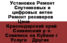 Установка.Ремонт Спутниковых и цифровых антен.Ремонт ресиверов › Цена ­ 1 000 - Краснодарский край, Славянский р-н, Славянск-на-Кубани г. Услуги » Другие   